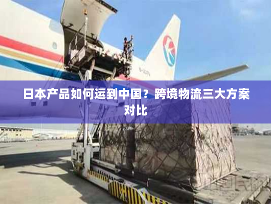 日本产品如何运到中国?跨境物流三大方案对比 日本产品如何运到中国?跨境物流三大方案对比