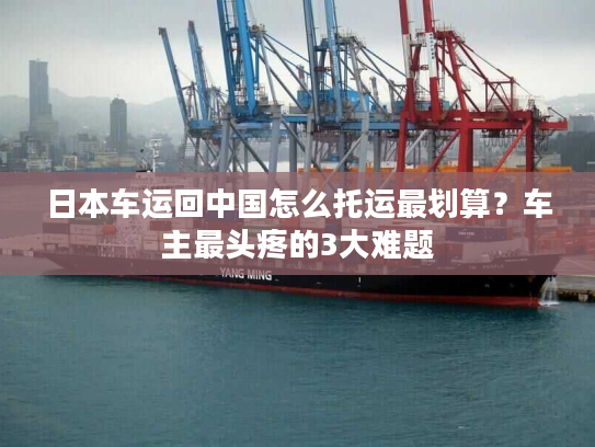 日本车运回中国怎么托运最划算?车主最头疼的3大难题 日本车运回中国怎么托运最划算?车主最头疼的3大难题