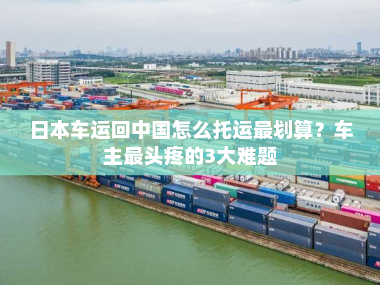 日本车运回中国怎么托运最划算?车主最头疼的3大难题 日本车运回中国怎么托运最划算?车主最头疼的3大难题
