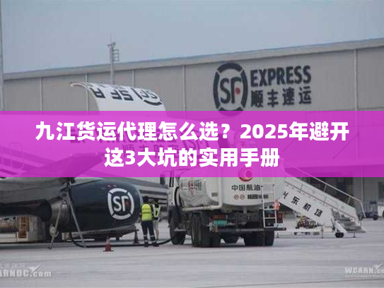 九江货运代理怎么选?2025年避开这3大坑的实用手册 九江货运代理怎么选?2025年避开这3大坑的实用手册