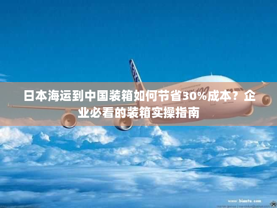 日本海运到中国装箱如何节省30%成本?企业必看的装箱实操指南 日本海运到中国装箱如何节省30%成本?企业必看的装箱实操指南
