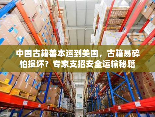 中国古籍善本运到美国，古籍易碎怕损坏？专家支招安全运输秘籍