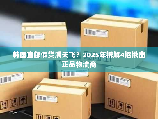韩国直邮假货满天飞?2025年拆解4招揪出正品物流商 韩国直邮假货满天飞?2025年拆解4招揪出正品物流商