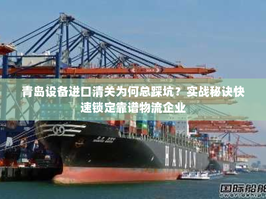 青岛设备进口清关为何总踩坑？实战秘诀快速锁定靠谱物流企业