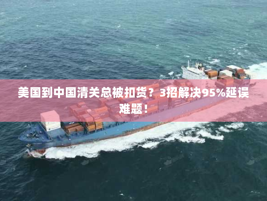 美国到中国清关总被扣货？3招解决95%延误难题！