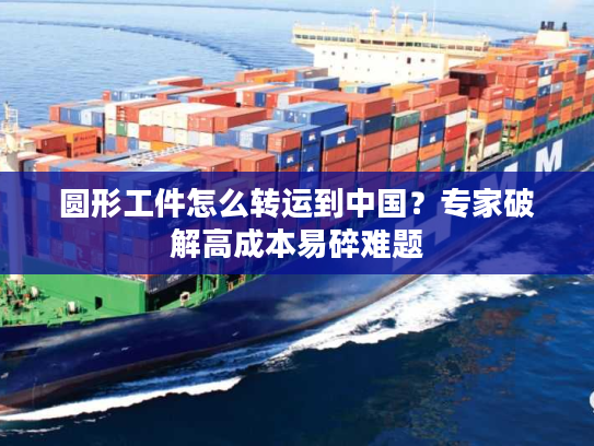 圆形工件怎么转运到中国？专家破解高成本易碎难题