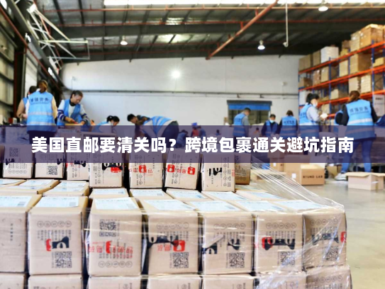 美国直邮要清关吗?跨境包裹通关避坑指南 美国直邮要清关吗?跨境包裹通关避坑指南