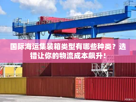 国际海运集装箱类型有哪些种类？选错让你的物流成本飙升！