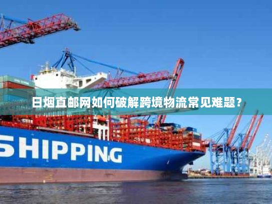 日烟直邮网如何破解跨境物流常见难题? 日烟直邮网如何破解跨境物流常见难题?