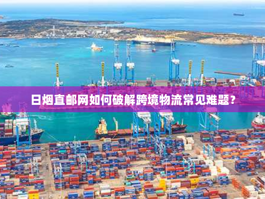 日烟直邮网如何破解跨境物流常见难题? 日烟直邮网如何破解跨境物流常见难题?