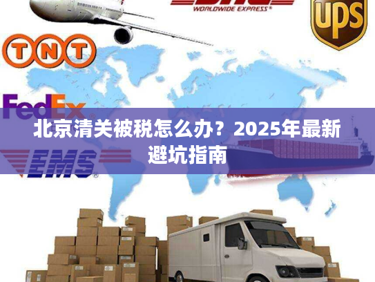 北京清关被税怎么办？2025年最新避坑指南