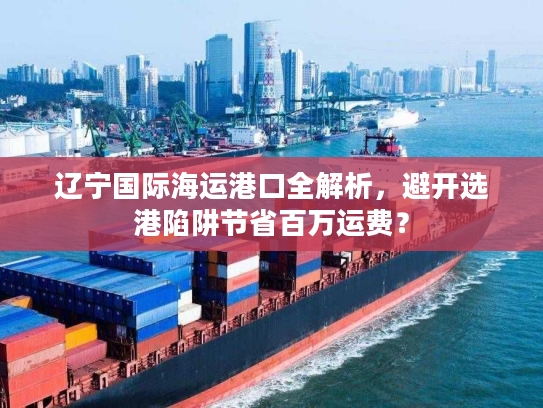 辽宁国际海运港口全解析，避开选港陷阱节省百万运费？
