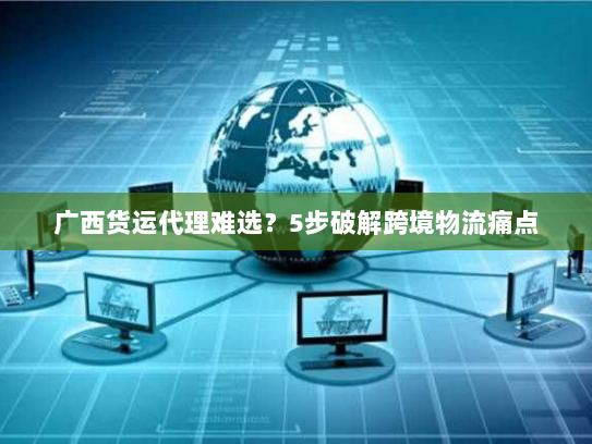 广西货运代理难选?5步破解跨境物流痛点 广西货运代理难选?5步破解跨境物流痛点