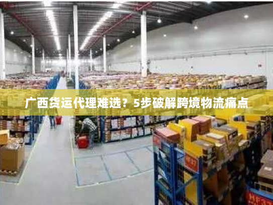 广西货运代理难选?5步破解跨境物流痛点 广西货运代理难选?5步破解跨境物流痛点