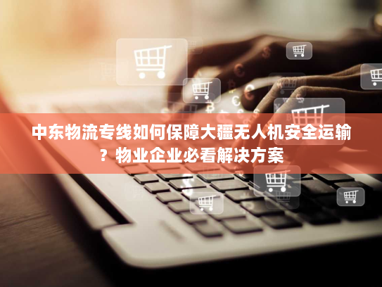 中东物流专线如何保障大疆无人机安全运输?物业企业必看解决方案 中东物流专线如何保障大疆无人机安全运输?物业企业必看解决方案