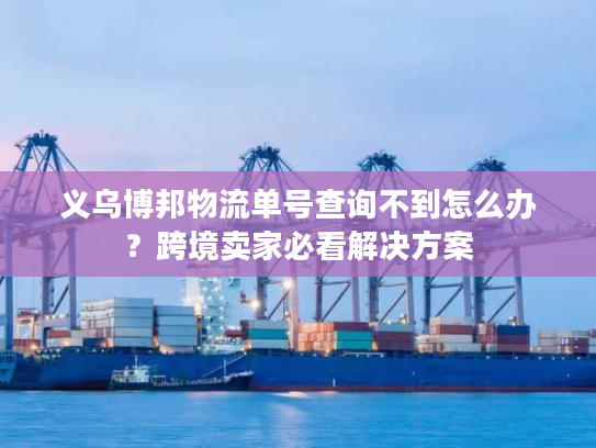 义乌博邦物流单号查询不到怎么办？跨境卖家必看解决方案