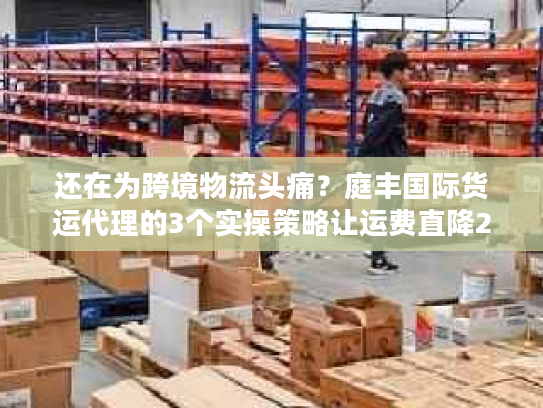 还在为跨境物流头痛？庭丰国际货运代理的3个实操策略让运费直降25%