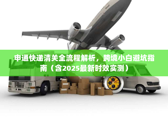 申通快递清关全流程解析，跨境小白避坑指南（含2025最新时效实测）