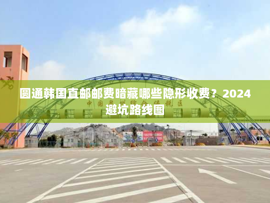 圆通韩国直邮邮费暗藏哪些隐形收费？2024避坑路线图