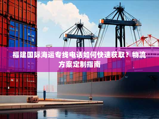 福建国际海运专线电话如何快速获取？物流方案定制指南