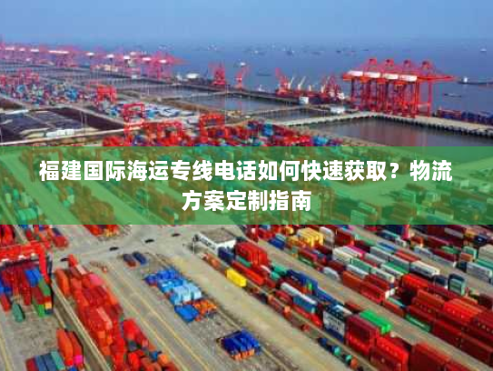 福建国际海运专线电话如何快速获取?物流方案定制指南 福建国际海运专线电话如何快速获取?物流方案定制指南