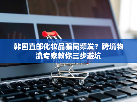 韩国直邮化妆品骗局频发?跨境物流专家教你三步避坑 韩国直邮化妆品骗局频发?跨境物流专家教你三步避坑