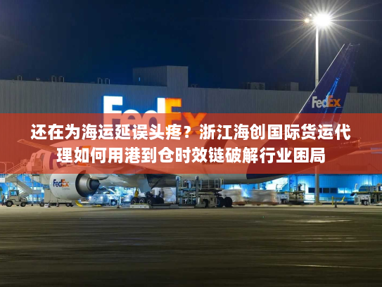还在为海运延误头疼？浙江海创国际货运代理如何用港到仓时效链破解行业困局