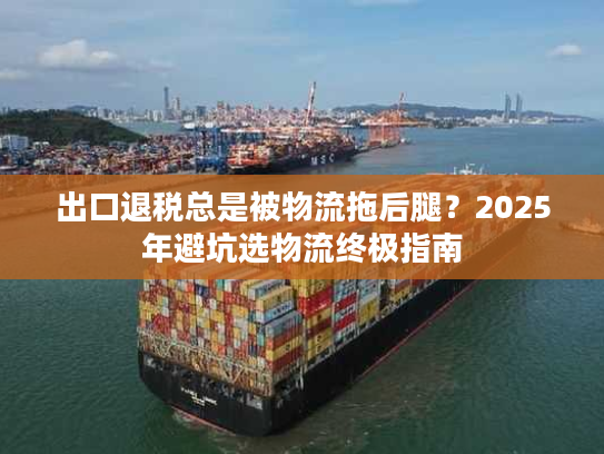 出口退税总是被物流拖后腿？2025年避坑选物流终极指南