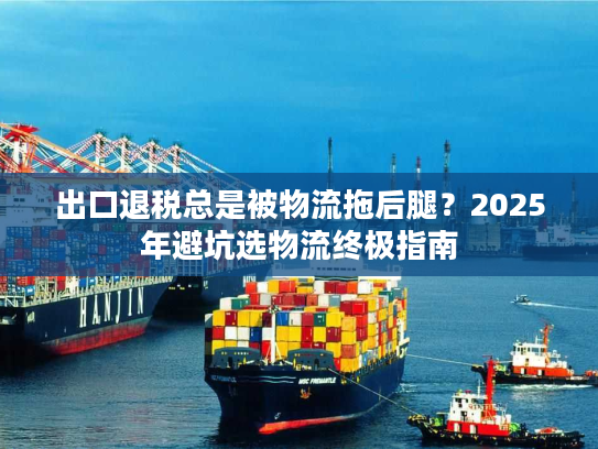 出口退税总是被物流拖后腿？2025年避坑选物流终极指南
