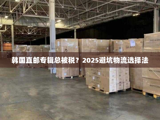 韩国直邮专辑总被税?2025避坑物流选择法 韩国直邮专辑总被税?2025避坑物流选择法