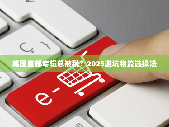 韩国直邮专辑总被税?2025避坑物流选择法 韩国直邮专辑总被税?2025避坑物流选择法