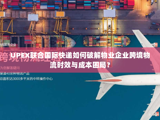 UPEX联合国际快递如何破解物业企业跨境物流时效与成本困局? UPEX联合国际快递如何破解物业企业跨境物流时效与成本困局?