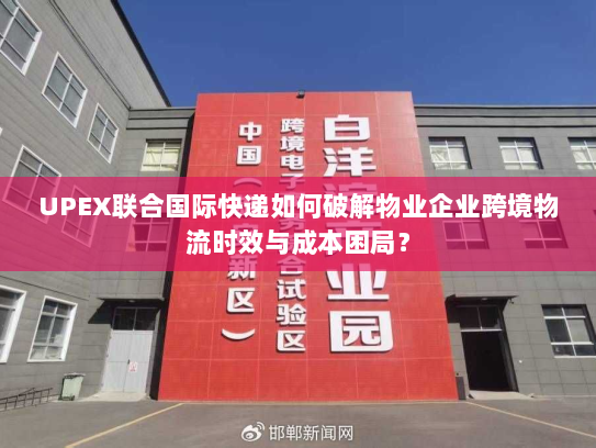 UPEX联合国际快递如何破解物业企业跨境物流时效与成本困局? UPEX联合国际快递如何破解物业企业跨境物流时效与成本困局?