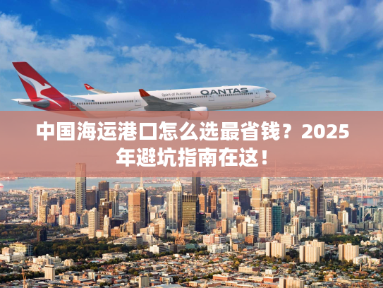 中国海运港口怎么选最省钱？2025年避坑指南在这！