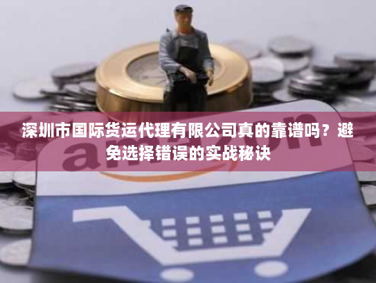 深圳市国际货运代理有限公司真的靠谱吗？避免选择错误的实战秘诀