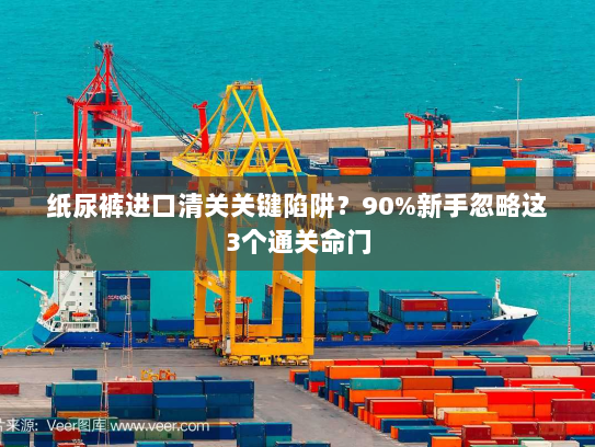 纸尿裤进口清关关键陷阱?90%新手忽略这3个通关命门 纸尿裤进口清关关键陷阱?90%新手忽略这3个通关命门