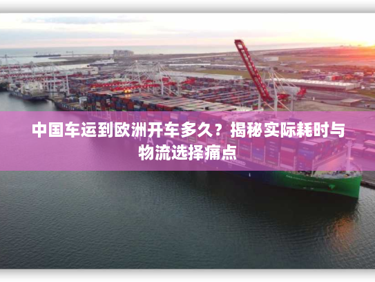 中国车运到欧洲开车多久？揭秘实际耗时与物流选择痛点