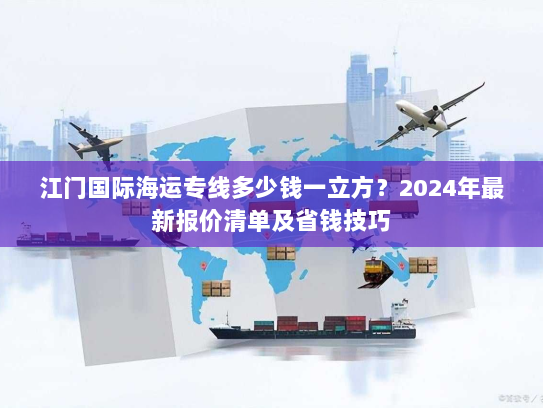 江门国际海运专线多少钱一立方?2024年最新报价清单及省钱技巧 江门国际海运专线多少钱一立方?2024年最新报价清单及省钱技巧