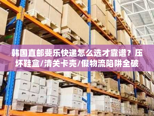 韩国直邮斐乐快递怎么选才靠谱？压坏鞋盒/清关卡壳/假物流陷阱全破解