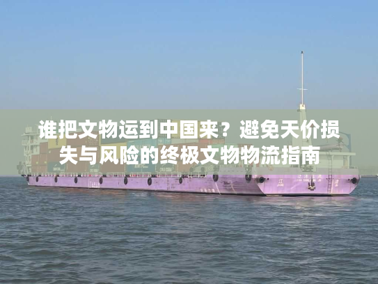 谁把文物运到中国来？避免天价损失与风险的终极文物物流指南