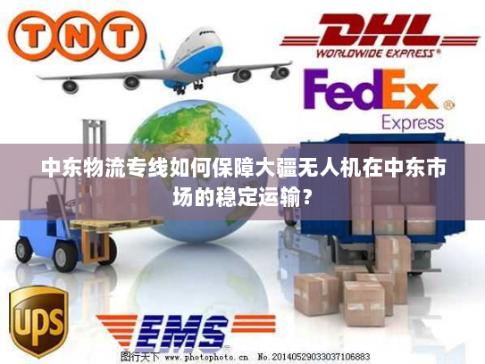 中东物流专线如何保障大疆无人机在中东市场的稳定运输？