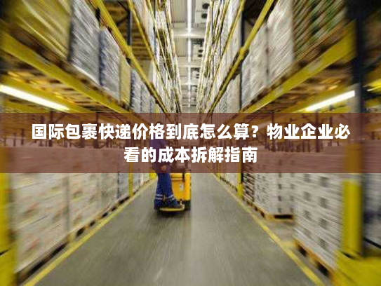 国际包裹快递价格到底怎么算?物业企业必看的成本拆解指南 国际包裹快递价格到底怎么算?物业企业必看的成本拆解指南