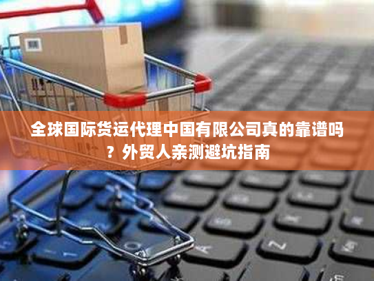 全球国际货运代理中国有限公司真的靠谱吗?外贸人亲测避坑指南 全球国际货运代理中国有限公司真的靠谱吗?外贸人亲测避坑指南