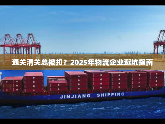 通关清关总被扣?2025年物流企业避坑指南 通关清关总被扣?2025年物流企业避坑指南