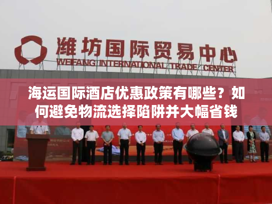 海运国际酒店优惠政策有哪些？如何避免物流选择陷阱并大幅省钱