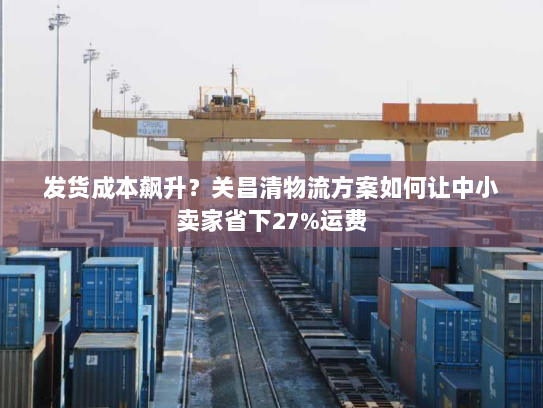 发货成本飙升？关昌清物流方案如何让中小卖家省下27%运费