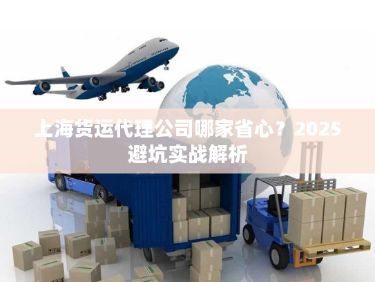 上海货运代理公司哪家省心？2025避坑实战解析