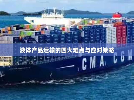液体产品运输的四大难点与应对策略 液体产品运输的四大难点与应对策略