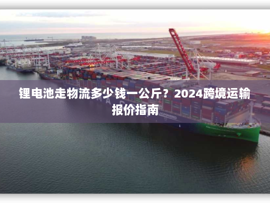 锂电池走物流多少钱一公斤？2024跨境运输报价指南