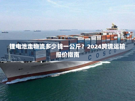锂电池走物流多少钱一公斤？2024跨境运输报价指南